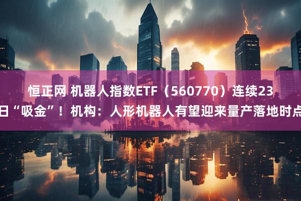 恒正网 机器人指数ETF（560770）连续23日“吸金”！机构：人形机器人有望迎来量产落地时点