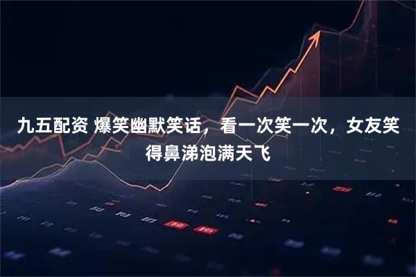 九五配资 爆笑幽默笑话，看一次笑一次，女友笑得鼻涕泡满天飞