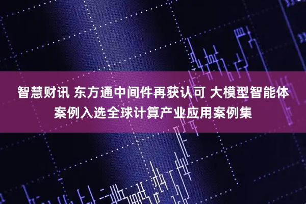 智慧财讯 东方通中间件再获认可 大模型智能体案例入选全球计算产业应用案例集