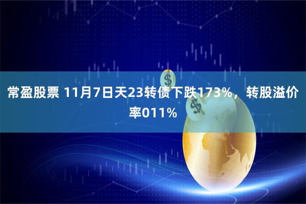 常盈股票 11月7日天23转债下跌173%，转股溢价率011%