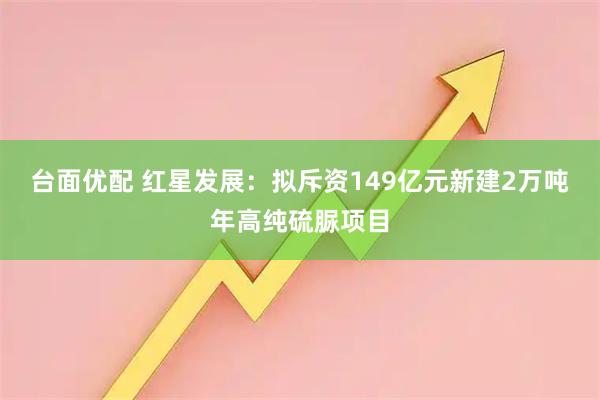 台面优配 红星发展：拟斥资149亿元新建2万吨年高纯硫脲项目