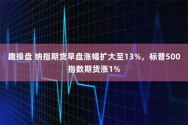 趣操盘 纳指期货早盘涨幅扩大至13%，标普500指数期货涨1%