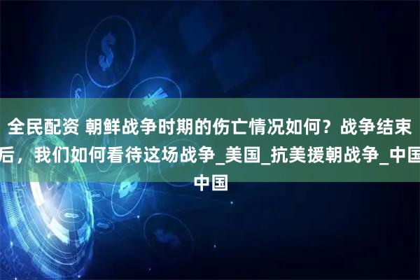 全民配资 朝鲜战争时期的伤亡情况如何？战争结束后，我们如何看待这场战争_美国_抗美援朝战争_中国