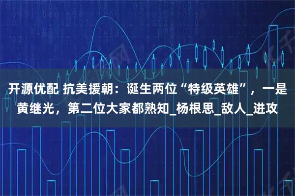 开源优配 抗美援朝：诞生两位“特级英雄”，一是黄继光，第二位大家都熟知_杨根思_敌人_进攻