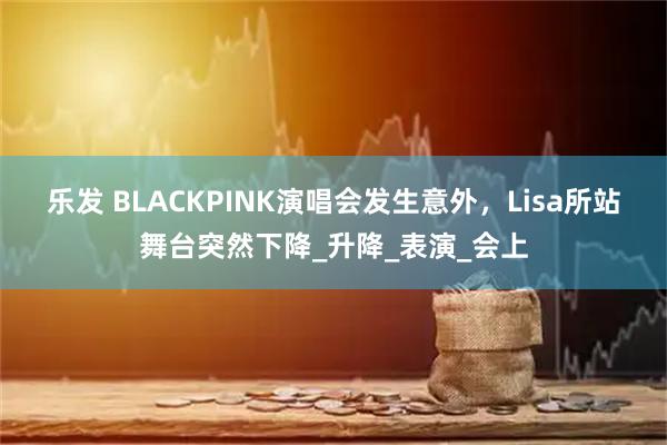 乐发 BLACKPINK演唱会发生意外，Lisa所站舞台突然下降_升降_表演_会上