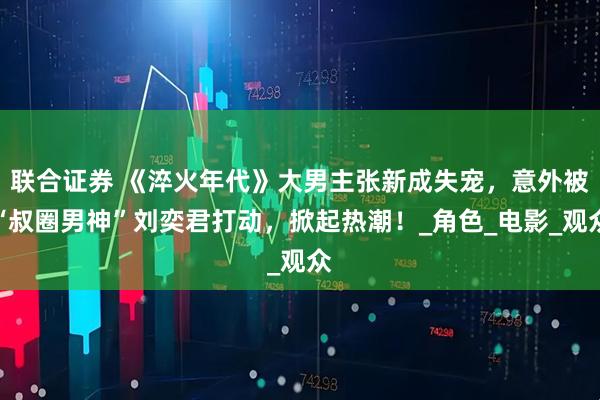 联合证券 《淬火年代》大男主张新成失宠，意外被“叔圈男神”刘奕君打动，掀起热潮！_角色_电影_观众