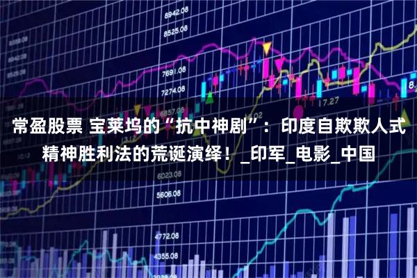 常盈股票 宝莱坞的“抗中神剧”：印度自欺欺人式精神胜利法的荒诞演绎！_印军_电影_中国