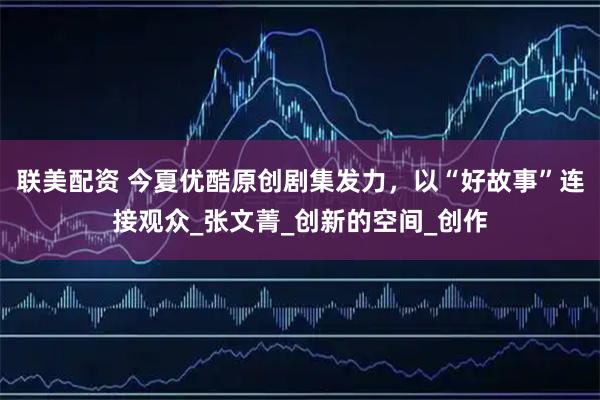 联美配资 今夏优酷原创剧集发力，以“好故事”连接观众_张文菁_创新的空间_创作