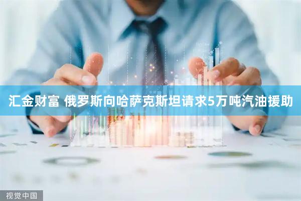 汇金财富 俄罗斯向哈萨克斯坦请求5万吨汽油援助