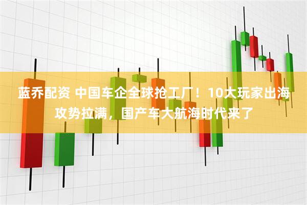 蓝乔配资 中国车企全球抢工厂！10大玩家出海攻势拉满，国产车大航海时代来了