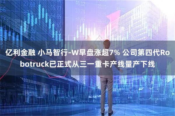 亿利金融 小马智行-W早盘涨超7% 公司第四代Robotruck已正式从三一重卡产线量产下线