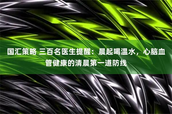 国汇策略 三百名医生提醒：晨起喝温水，心脑血管健康的清晨第一道防线
