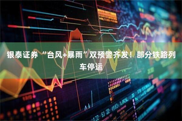 银泰证券 “台风+暴雨”双预警齐发！部分铁路列车停运